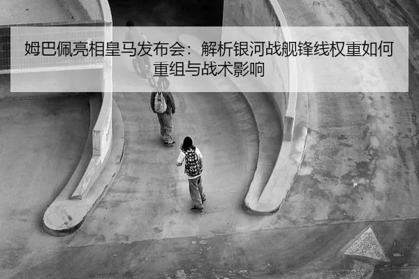 姆巴佩亮相皇马发布会：解析银河战舰锋线权重如何重组与战术影响
